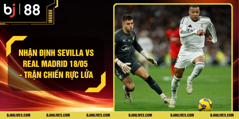 Nhận Định Sevilla Vs Real Madrid 18/05 - Trận Chiến Rực Lửa